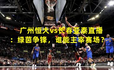广州恒大vs长春亚泰直播：绿茵争锋，谁能主宰赛场？