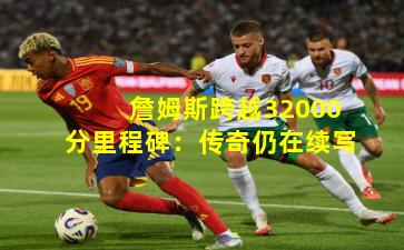 詹姆斯跨越32000分里程碑：传奇仍在续写