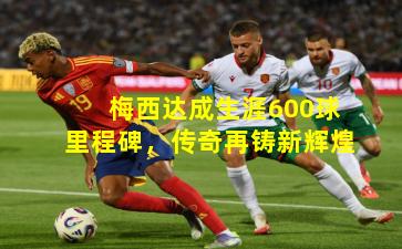 梅西达成生涯600球里程碑，传奇再铸新辉煌