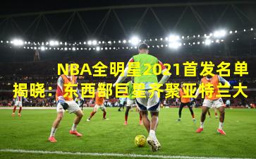 NBA全明星2021首发名单揭晓：东西部巨星齐聚亚特兰大