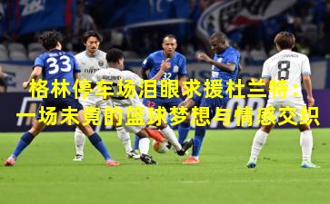 格林停车场泪眼求援杜兰特：一场未竟的篮球梦想与情感交织