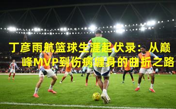 丁彦雨航篮球生涯起伏录：从巅峰MVP到伤病缠身的曲折之路