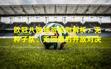 欧冠八强抽签规则解析：无种子队、无回避的开放对决